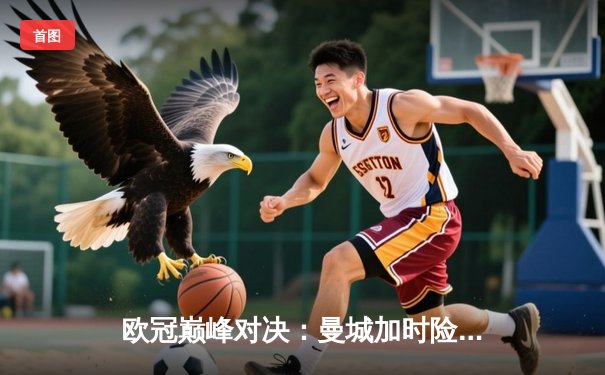 欧冠巅峰对决：曼城加时险胜拜仁 哈兰德双响锁定决赛席位