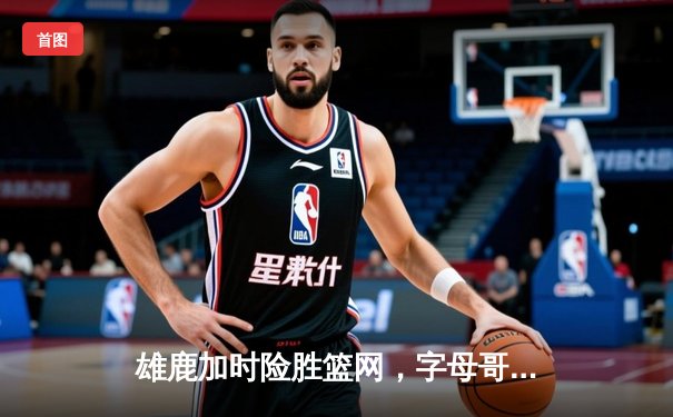 雄鹿加时险胜篮网，字母哥44分率队上演惊天逆转